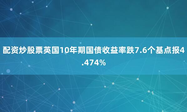 配资炒股票英国10年期国债收益率跌7.6个基点报4.474%