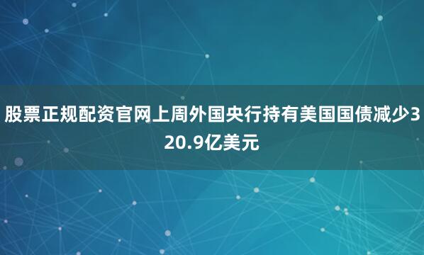 股票正规配资官网上周外国央行持有美国国债减少320.9亿美元