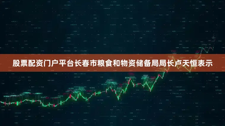 股票配资门户平台　　长春市粮食和物资储备局局长卢天恒表示