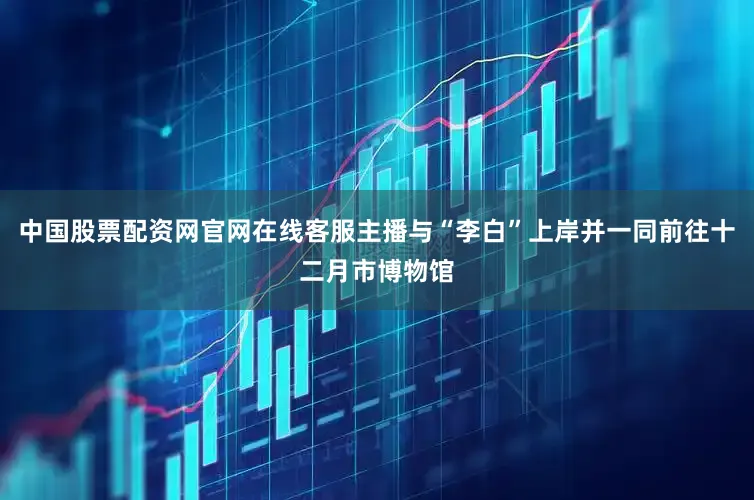 中国股票配资网官网在线客服主播与“李白”上岸并一同前往十二月市博物馆