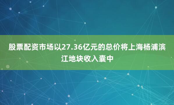 股票配资市场以27.36亿元的总价将上海杨浦滨江地块收入囊中