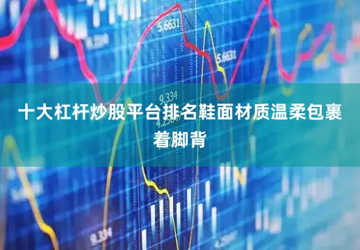 十大杠杆炒股平台排名鞋面材质温柔包裹着脚背