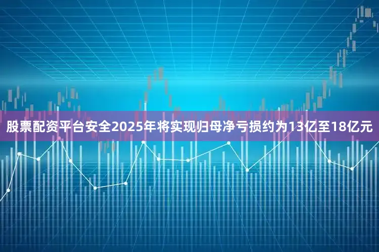 股票配资平台安全2025年将实现归母净亏损约为13亿至18亿元