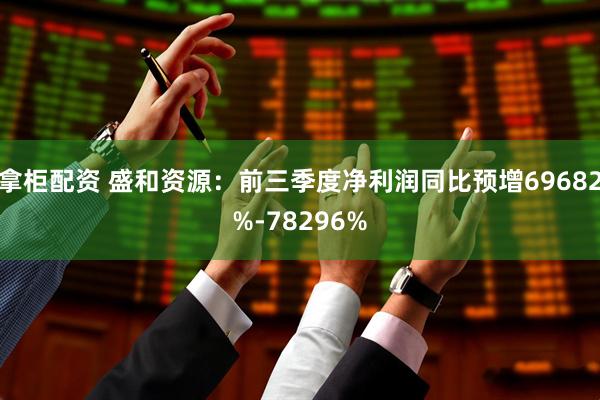 拿柜配资 盛和资源：前三季度净利润同比预增69682%-78296%