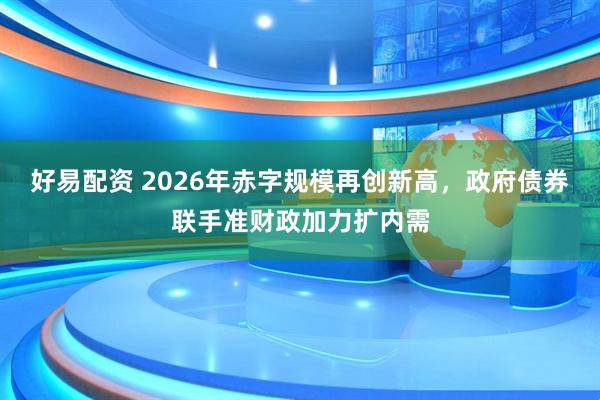 好易配资 2026年赤字规模再创新高,政府债券联手准财政加力扩内需