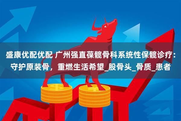 盛康优配优配 广州强直葆髋骨科系统性保髋诊疗：守护原装骨，重燃生活希望_股骨头_骨质_患者