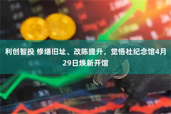 利创智投 修缮旧址、改陈提升，觉悟社纪念馆4月29日焕新开馆