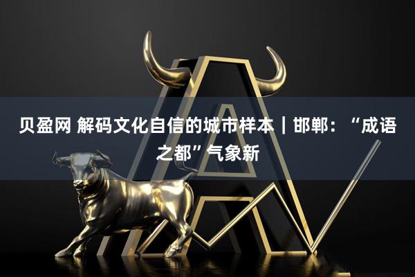 贝盈网 解码文化自信的城市样本｜邯郸：“成语之都”气象新
