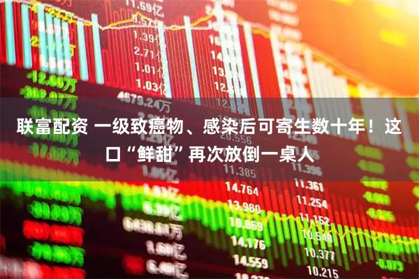联富配资 一级致癌物、感染后可寄生数十年！这口“鲜甜”再次放倒一桌人