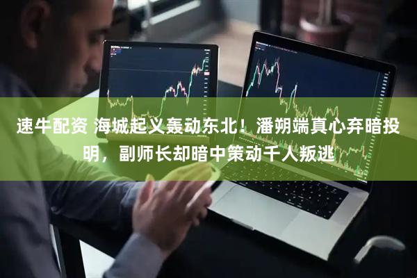 速牛配资 海城起义轰动东北！潘朔端真心弃暗投明，副师长却暗中策动千人叛逃
