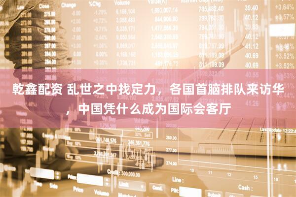 乾鑫配资 乱世之中找定力，各国首脑排队来访华，中国凭什么成为国际会客厅