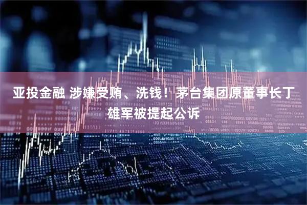 亚投金融 涉嫌受贿、洗钱！茅台集团原董事长丁雄军被提起公诉