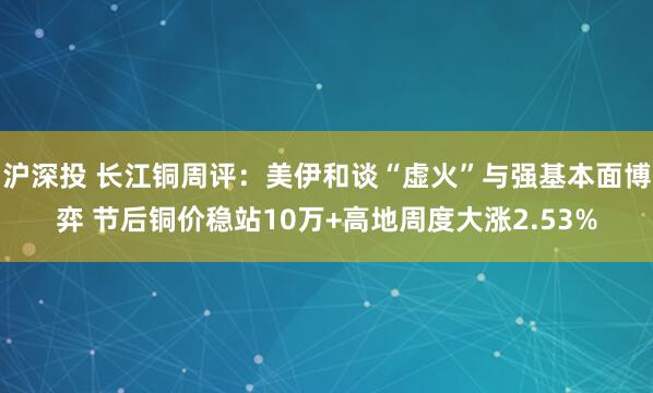 沪深投 长江铜周评：美伊和谈“虚火”与强基本面博弈 节后铜价稳站10万+高地周度大涨2.53%