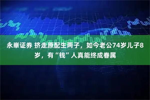 永崋证券 挤走原配生两子,如今老公74岁儿子8岁,有“钱”人真能终成眷属