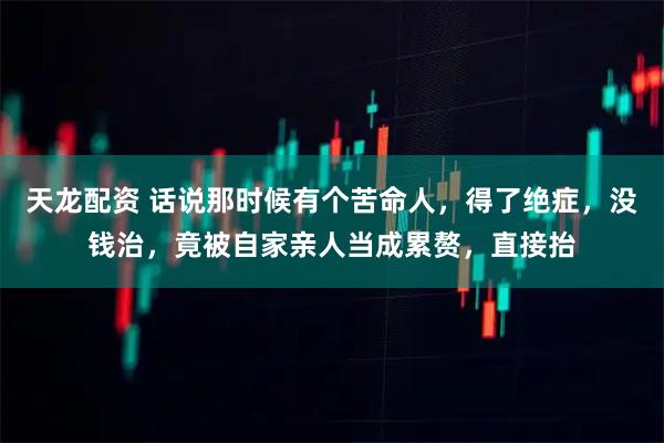 天龙配资 话说那时候有个苦命人，得了绝症，没钱治，竟被自家亲人当成累赘，直接抬