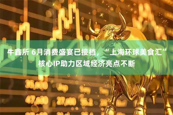 牛鑫所 6月消费盛宴已接档，“上海环球美食汇”核心IP助力区域经济亮点不断