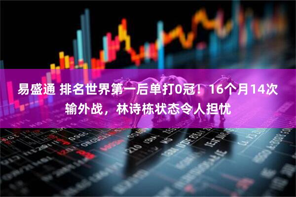 易盛通 排名世界第一后单打0冠!16个月14次输外战,林诗栋状态令人担忧