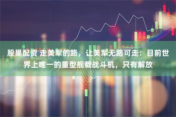 股巢配资 走美军的路，让美军无路可走：目前世界上唯一的重型舰载战斗机，只有解放