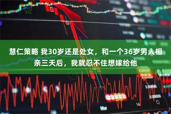 慧仁策略 我30岁还是处女，和一个36岁男人相亲三天后，我就忍不住想嫁给他