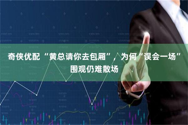 奇侠优配 “黄总请你去包厢”，为何“误会一场”围观仍难散场