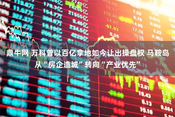 鼎牛网 万科曾以百亿拿地如今让出操盘权 马鞍岛从“房企造城”转向“产业优先”