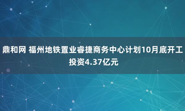 鼎和网 福州地铁置业睿捷商务中心计划10月底开工 投资4.37亿元
