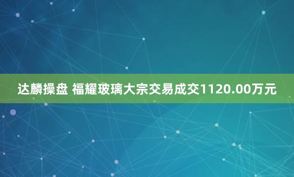 达麟操盘 福耀玻璃大宗交易成交1120.00万元