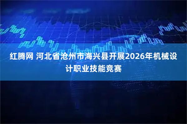 红腾网 河北省沧州市海兴县开展2026年机械设计职业技能竞赛