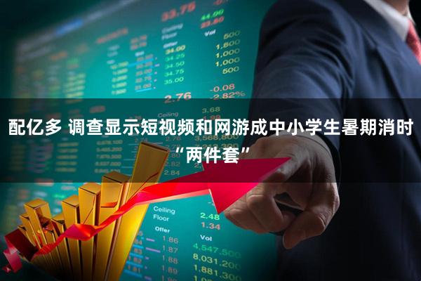 配亿多 调查显示短视频和网游成中小学生暑期消时“两件套”