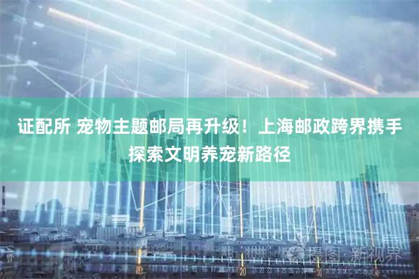 证配所 宠物主题邮局再升级！上海邮政跨界携手探索文明养宠新路径