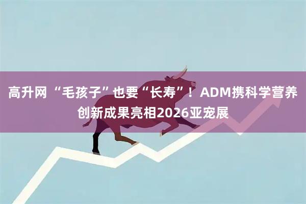 高升网 “毛孩子”也要“长寿”！ADM携科学营养创新成果亮相2026亚宠展